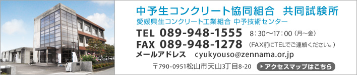 中予生コンクリート協同組合 共同試験所　愛媛県生コンクリート工業組合 中予技術センター　TEL089-948-1555　8：30～17：00（月～金）　FAX089-948-1278（FAX前にTELでご連絡ください。）　メールアドレスcyukyouso@zennama.or.jp　〒790-0951松山市天山3丁目8-20　アクセスマップはこちら